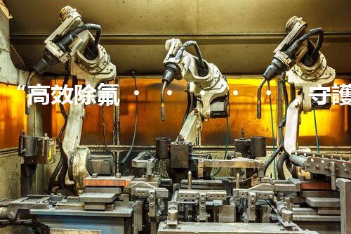 “高效除氟，守護(hù)碧水藍(lán)天——廢水中氟離子處理新篇章”
